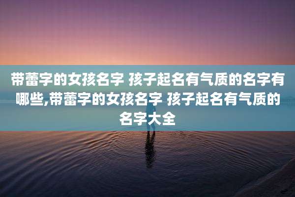 带蕾字的女孩名字 孩子起名有气质的名字有哪些,带蕾字的女孩名字 孩子起名有气质的名字大全