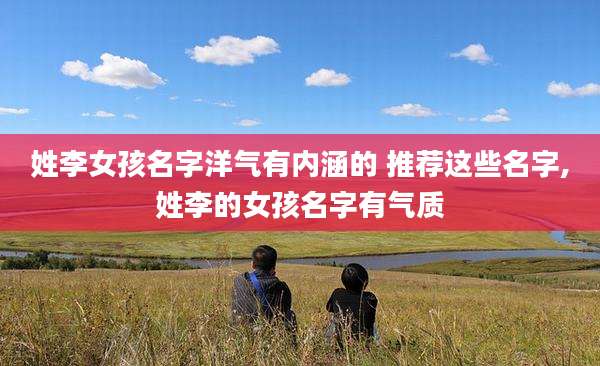 姓李女孩名字洋气有内涵的 推荐这些名字,姓李的女孩名字有气质