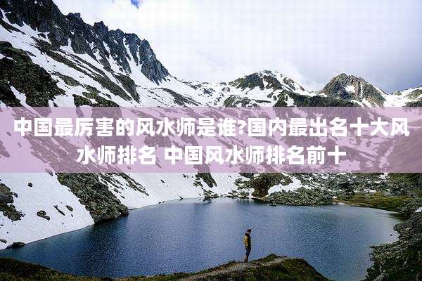中国最厉害的风水师是谁?国内最出名十大风水师排名 中国风水师排名前十