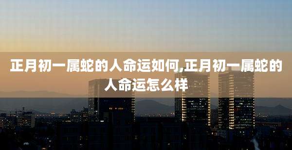正月初一属蛇的人命运如何,正月初一属蛇的人命运怎么样