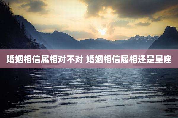 婚姻相信属相对不对 婚姻相信属相还是星座