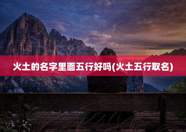 火土的名字里面五行好吗(火土五行取名)