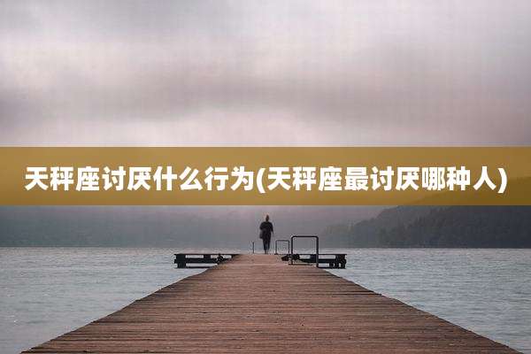 天秤座讨厌什么行为(天秤座最讨厌哪种人)