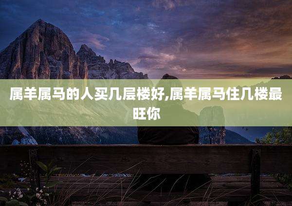 属羊属马的人买几层楼好,属羊属马住几楼最旺你