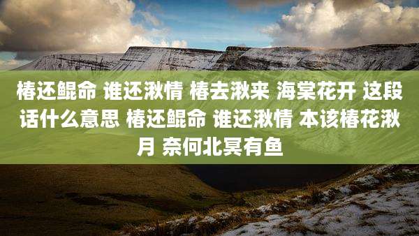 椿还鲲命 谁还湫情 椿去湫来 海棠花开 这段话什么意思 椿还鲲命 谁还湫情 本该椿花湫月 奈何北冥有鱼
