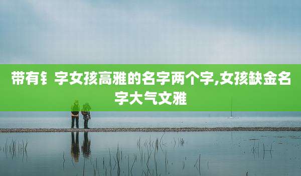 带有钅字女孩高雅的名字两个字,女孩缺金名字大气文雅
