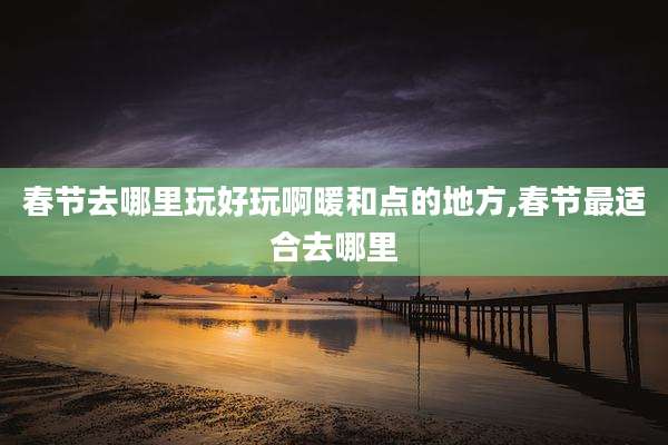 春节去哪里玩好玩啊暖和点的地方,春节最适合去哪里