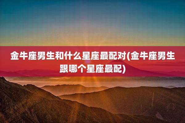 金牛座男生和什么星座最配对(金牛座男生跟哪个星座最配)