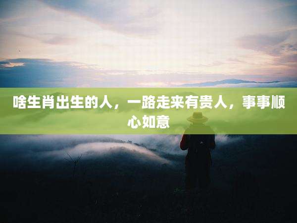 啥生肖出生的人，一路走来有贵人，事事顺心如意