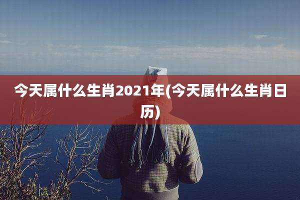 今天属什么生肖2021年(今天属什么生肖日历)
