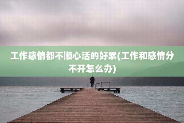 工作感情都不顺心活的好累(工作和感情分不开怎么办)