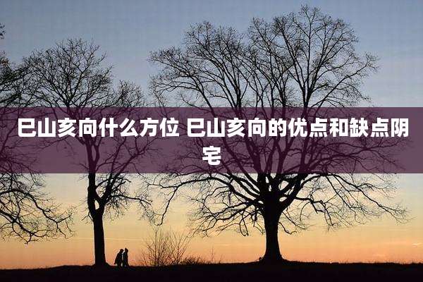 巳山亥向什么方位 巳山亥向的优点和缺点阴宅