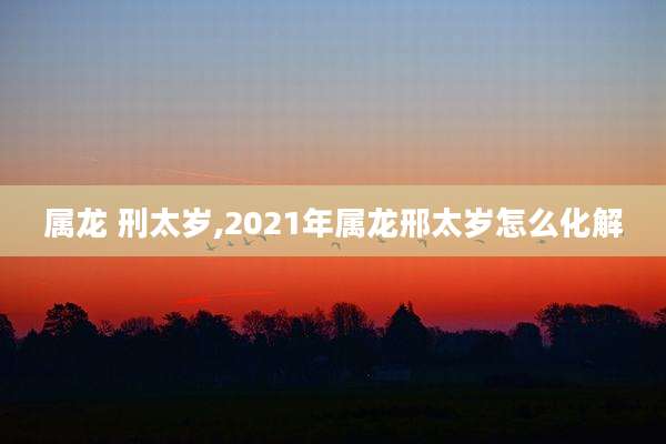 属龙 刑太岁,2021年属龙邢太岁怎么化解