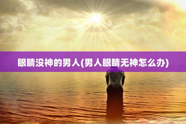 眼睛没神的男人(男人眼睛无神怎么办)