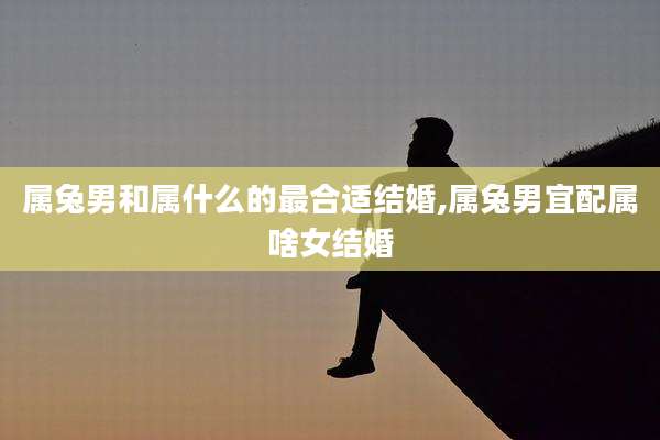 属兔男和属什么的最合适结婚,属兔男宜配属啥女结婚