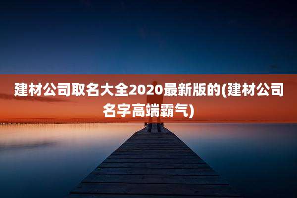 建材公司取名大全2020最新版的(建材公司名字高端霸气)