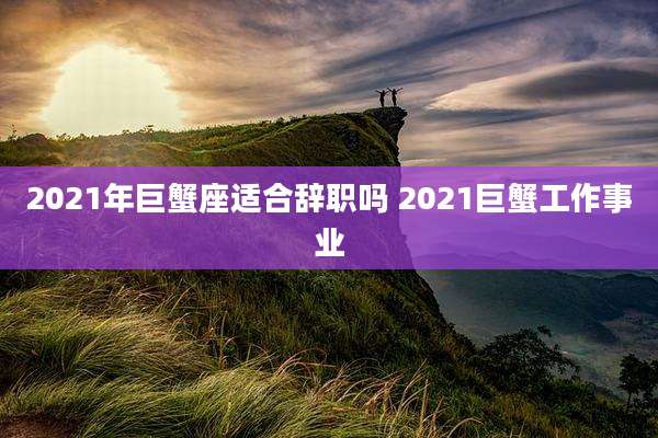 2021年巨蟹座适合辞职吗 2021巨蟹工作事业