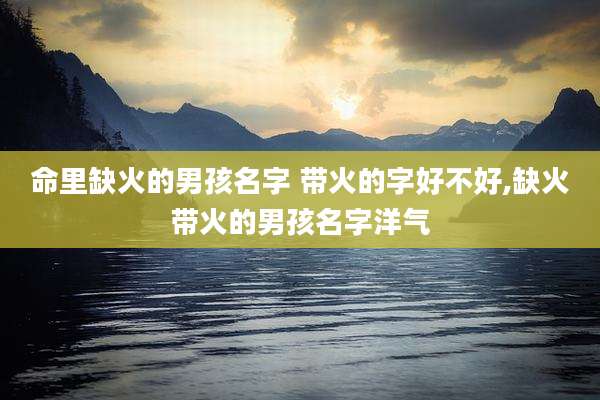 命里缺火的男孩名字 带火的字好不好,缺火带火的男孩名字洋气