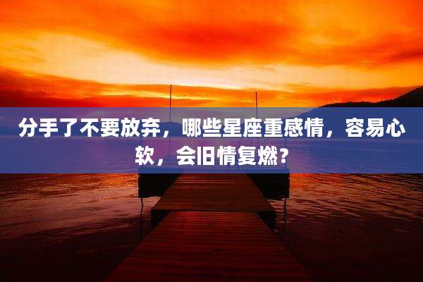 分手了不要放弃,哪些星座重感情,容易心软,会旧情复燃?