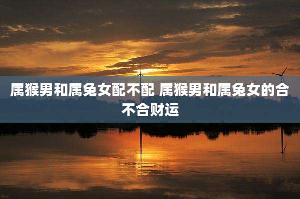 属猴男和属兔女配不配 属猴男和属兔女的合不合财运