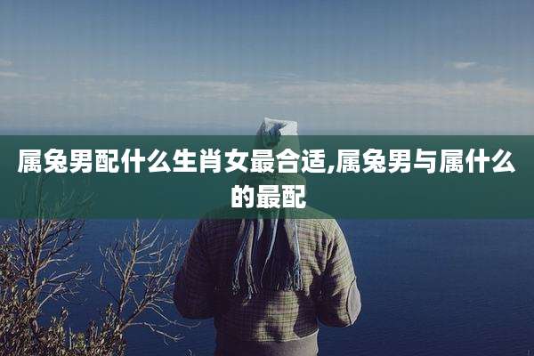 属兔男配什么生肖女最合适,属兔男与属什么的最配