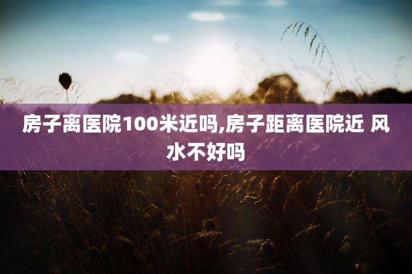 房子离医院100米近吗,房子距离医院近 风水不好吗