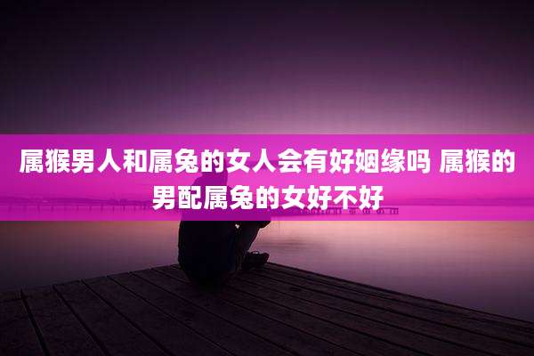 属猴男人和属兔的女人会有好姻缘吗 属猴的男配属兔的女好不好