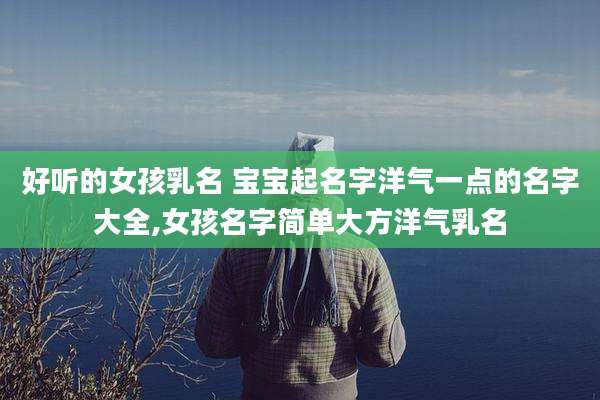 好听的女孩乳名 宝宝起名字洋气一点的名字大全,女孩名字简单大方洋气乳名