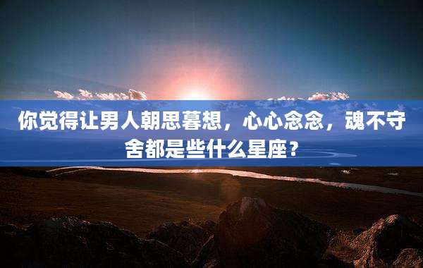 你觉得让男人朝思暮想，心心念念，魂不守舍都是些什么星座？