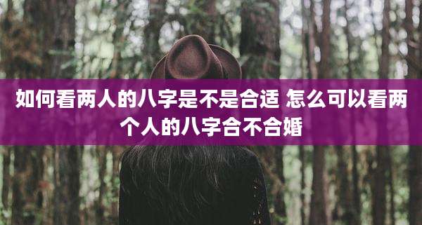 如何看两人的八字是不是合适 怎么可以看两个人的八字合不合婚