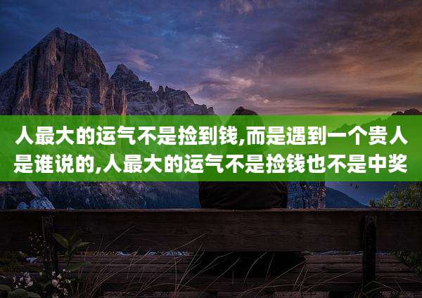 人最大的运气不是捡到钱,而是遇到一个贵人是谁说的,人最大的运气不是捡钱也不是中奖