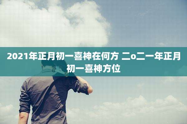 2021年正月初一喜神在何方 二o二一年正月初一喜神方位