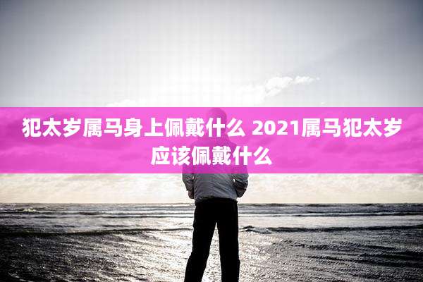 犯太岁属马身上佩戴什么 2021属马犯太岁应该佩戴什么