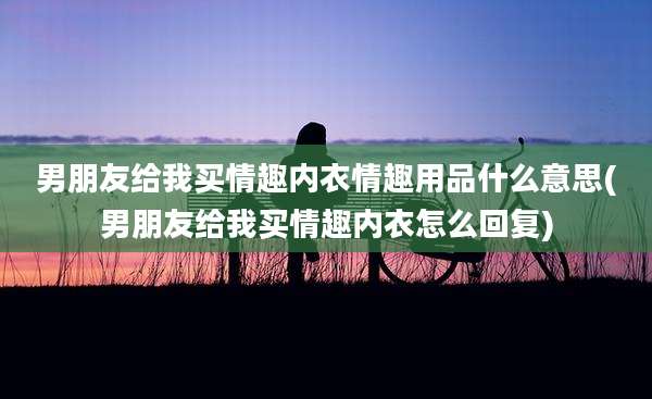 男朋友给我买情趣内衣***什么意思(男朋友给我买情趣内衣怎么回复)