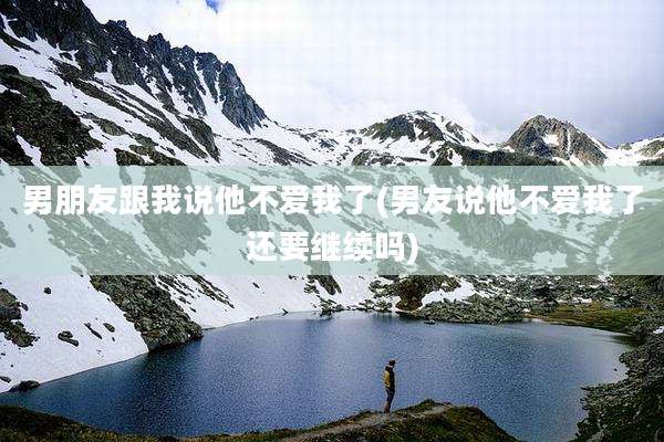 男朋友跟我说他不爱我了(男友说他不爱我了还要继续吗)