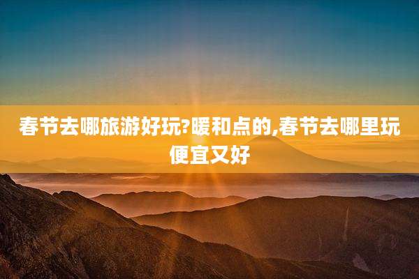 春节去哪旅游好玩?暖和点的,春节去哪里玩便宜又好