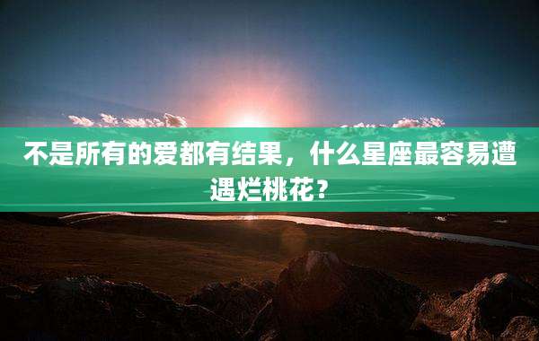 不是所有的爱都有结果,什么星座最容易遭遇烂桃花?