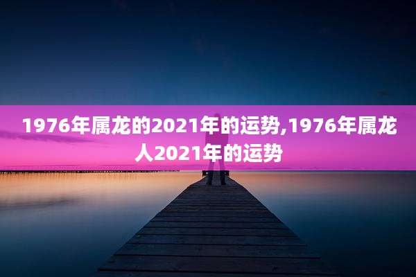 1976年属龙的2021年的运势,1976年属龙人2021年的运势