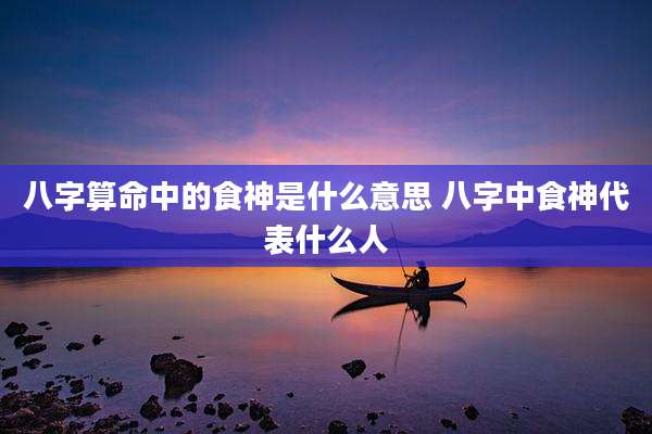 八字算命中的食神是什么意思 八字中食神代表什么人