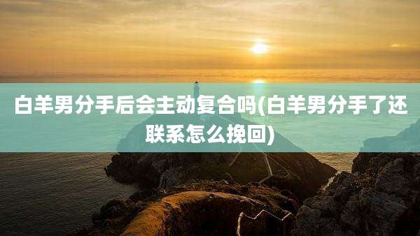 白羊男分手后会主动复合吗(白羊男分手了还联系怎么挽回)