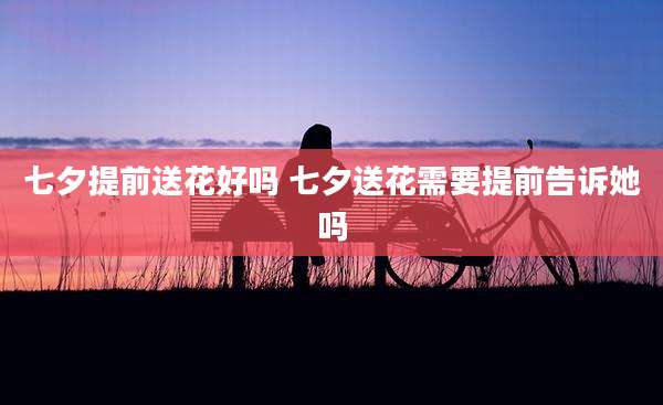 七夕提前送花好吗 七夕送花需要提前告诉她吗