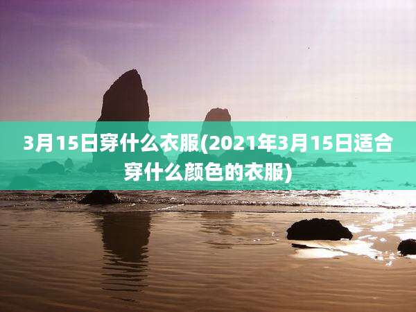 3月15日穿什么衣服(2021年3月15日适合穿什么颜色的衣服)