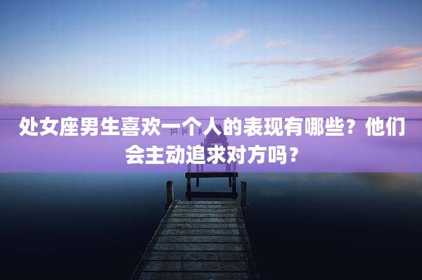 处女座男生喜欢一个人的表现有哪些？他们会主动追求对方吗？