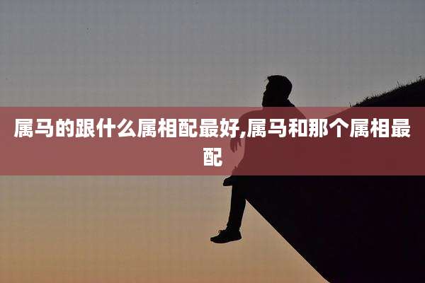 属马的跟什么属相配最好,属马和那个属相最配