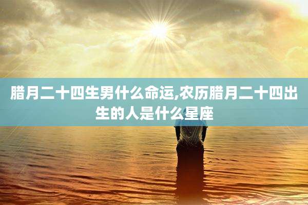 腊月二十四生男什么命运,农历腊月二十四出生的人是什么星座