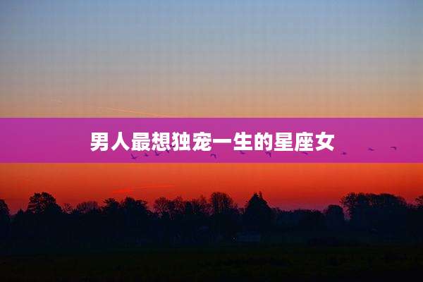 男人最想独宠一生的星座女
