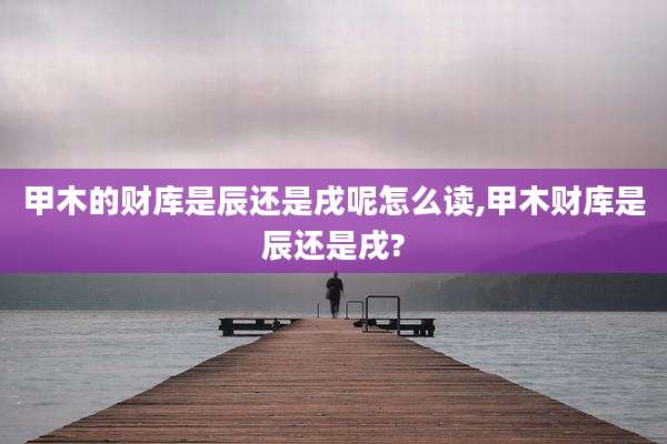甲木的财库是辰还是戌呢怎么读,甲木财库是辰还是戌?