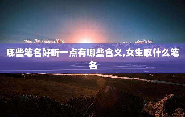 哪些笔名好听一点有哪些含义,女生取什么笔名