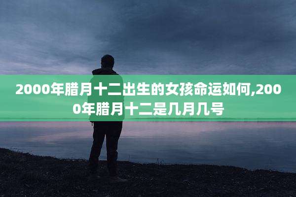 2000年腊月十二出生的女孩命运如何,2000年腊月十二是几月几号