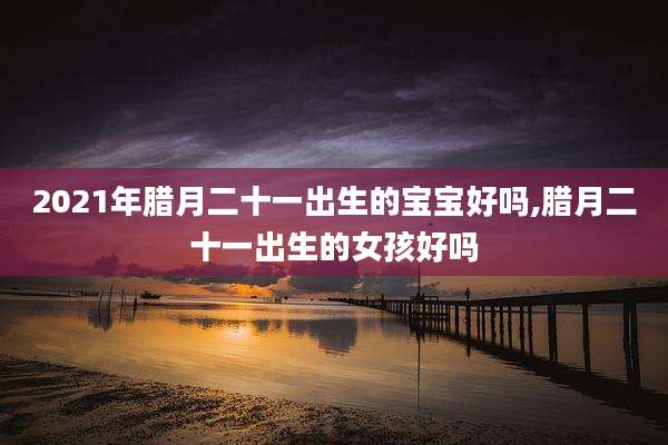 2021年腊月二十一出生的宝宝好吗,腊月二十一出生的女孩好吗